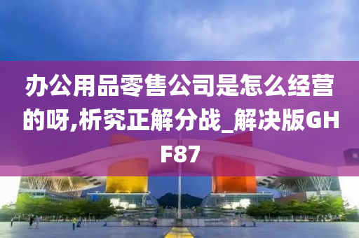 办公用品零售公司是怎么经营的呀,析究正解分战_解决版GHF87