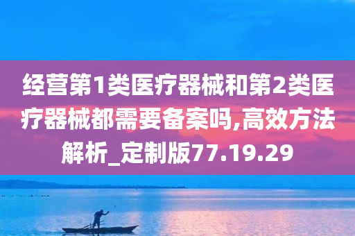 经营第1类医疗器械和第2类医疗器械都需要备案吗,高效方法解析_定制版77.19.29