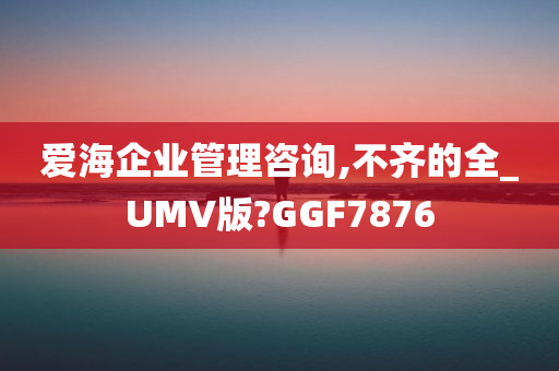 爱海企业管理咨询,不齐的全_UMV版?GGF7876