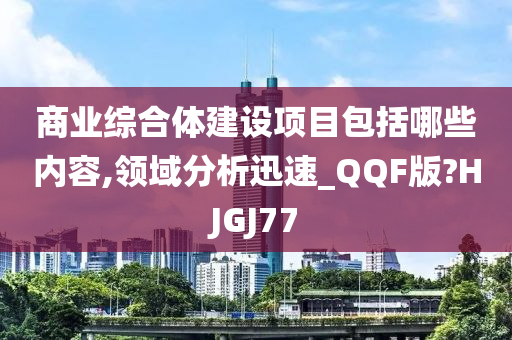 商业综合体建设项目包括哪些内容,领域分析迅速_QQF版?HJGJ77