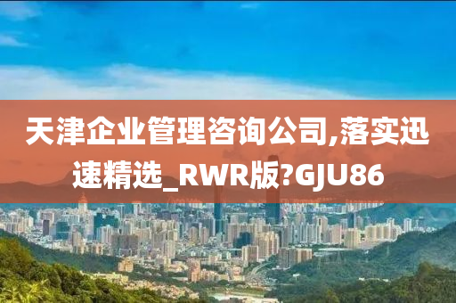 天津企业管理咨询公司,落实迅速精选_RWR版?GJU86