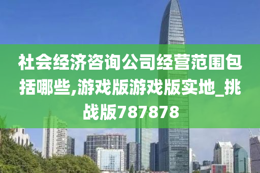 社会经济咨询公司经营范围包括哪些,游戏版游戏版实地_挑战版787878