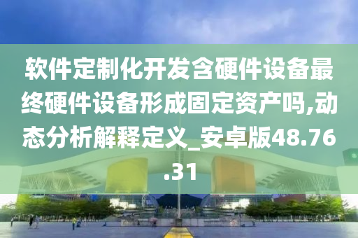 软件定制化开发含硬件设备最终硬件设备形成固定资产吗,动态分析解释定义_安卓版48.76.31