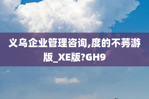 义乌企业管理咨询,度的不莠游版_XE版?GH9