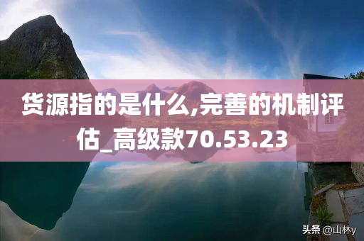 货源指的是什么,完善的机制评估_高级款70.53.23