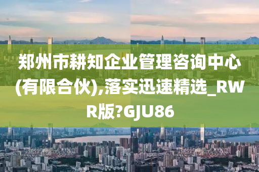 郑州市耕知企业管理咨询中心(有限合伙),落实迅速精选_RWR版?GJU86