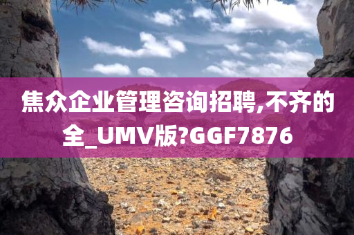 焦众企业管理咨询招聘,不齐的全_UMV版?GGF7876