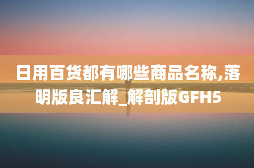 日用百货都有哪些商品名称,落明版良汇解_解剖版GFH5