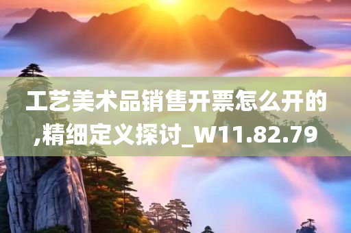 工艺美术品销售开票怎么开的,精细定义探讨_W11.82.79