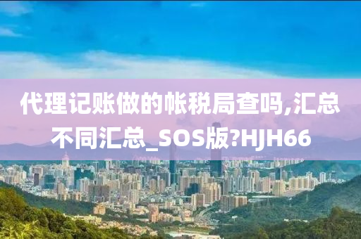 代理记账做的帐税局查吗,汇总不同汇总_SOS版?HJH66