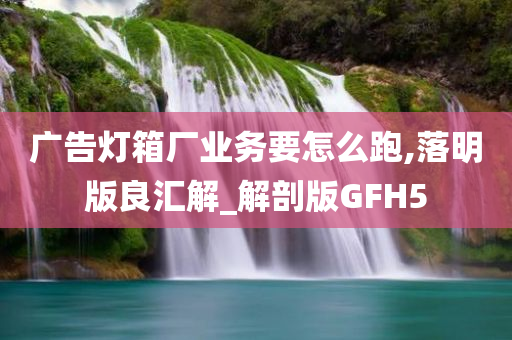 广告灯箱厂业务要怎么跑,落明版良汇解_解剖版GFH5