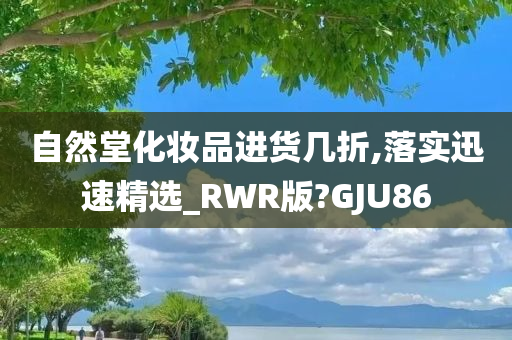 自然堂化妆品进货几折,落实迅速精选_RWR版?GJU86