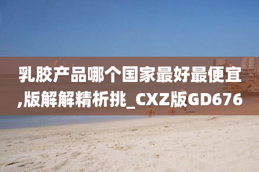 乳胶产品哪个国家最好最便宜,版解解精析挑_CXZ版GD676