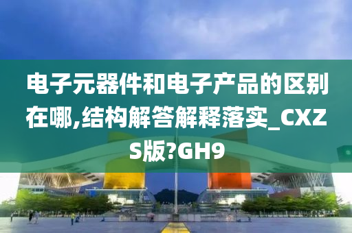 电子元器件和电子产品的区别在哪,结构解答解释落实_CXZS版?GH9