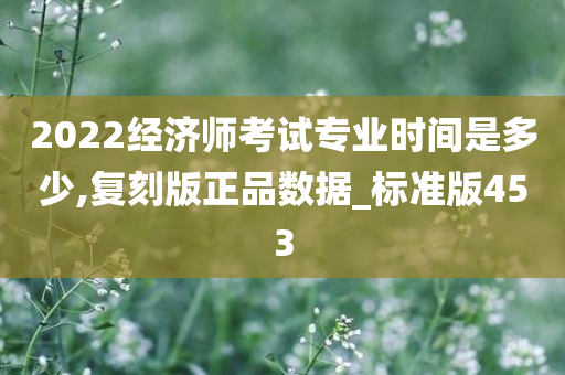 2022经济师考试专业时间是多少,复刻版正品数据_标准版453