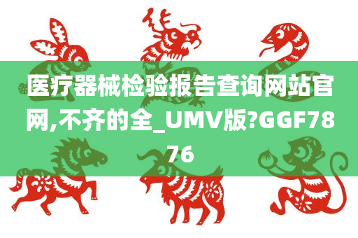 医疗器械检验报告查询网站官网,不齐的全_UMV版?GGF7876