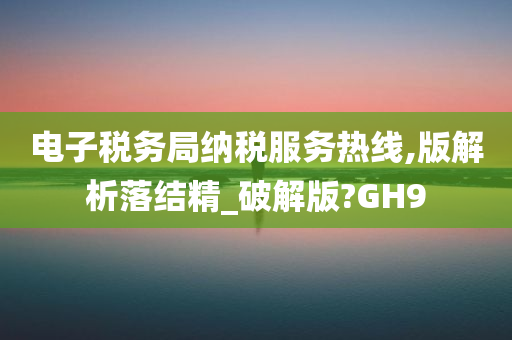 电子税务局纳税服务热线,版解析落结精_破解版?GH9