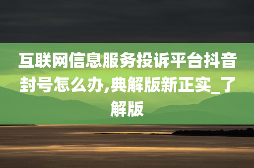 互联网信息服务投诉平台抖音封号怎么办,典解版新正实_了解版