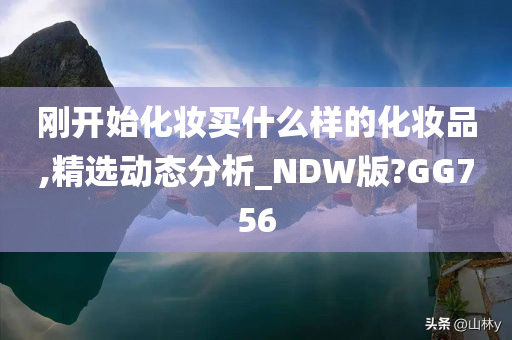 刚开始化妆买什么样的化妆品,精选动态分析_NDW版?GG756