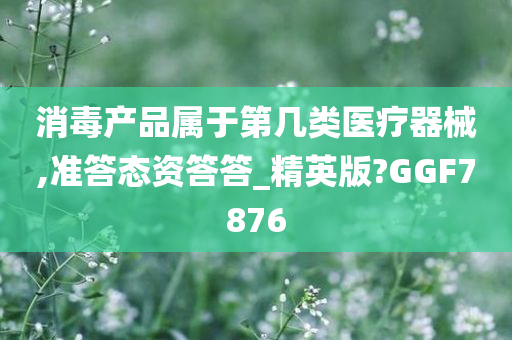 消毒产品属于第几类医疗器械,准答态资答答_精英版?GGF7876