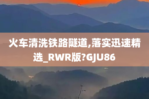 火车清洗铁路隧道,落实迅速精选_RWR版?GJU86