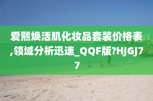 爱熙焕活肌化妆品套装价格表,领域分析迅速_QQF版?HJGJ77