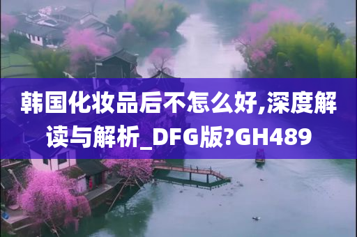 韩国化妆品后不怎么好,深度解读与解析_DFG版?GH489