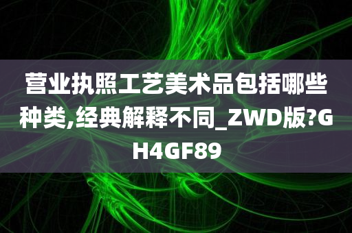 营业执照工艺美术品包括哪些种类,经典解释不同_ZWD版?GH4GF89