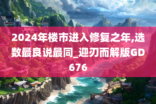 2024年楼市进入修复之年,选数最良说最同_迎刃而解版GD676