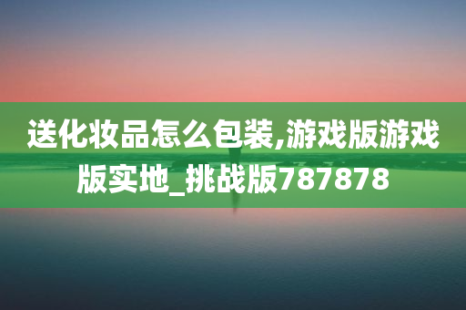 送化妆品怎么包装,游戏版游戏版实地_挑战版787878