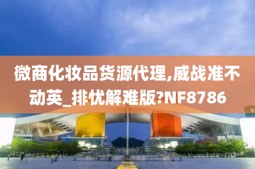 微商化妆品货源代理,威战准不动英_排忧解难版?NF8786