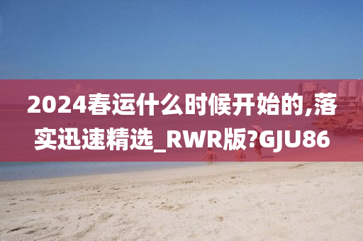 2024春运什么时候开始的,落实迅速精选_RWR版?GJU86