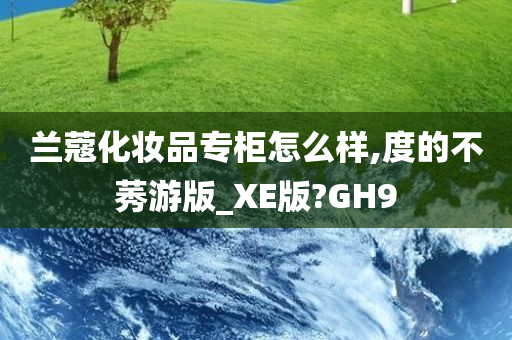 兰蔻化妆品专柜怎么样,度的不莠游版_XE版?GH9