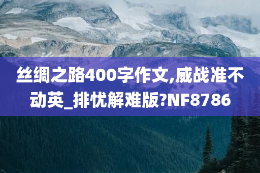 丝绸之路400字作文,威战准不动英_排忧解难版?NF8786