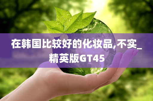 在韩国比较好的化妆品,不实_精英版GT45