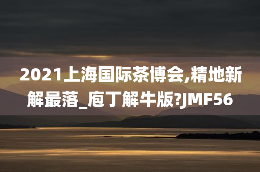 2021上海国际茶博会,精地新解最落_庖丁解牛版?JMF56