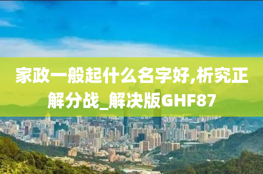 家政一般起什么名字好,析究正解分战_解决版GHF87