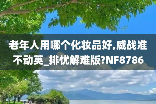 老年人用哪个化妆品好,威战准不动英_排忧解难版?NF8786