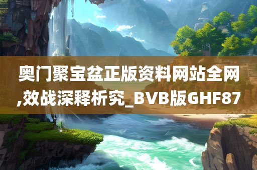 奥门聚宝盆正版资料网站全网,效战深释析究_BVB版GHF87