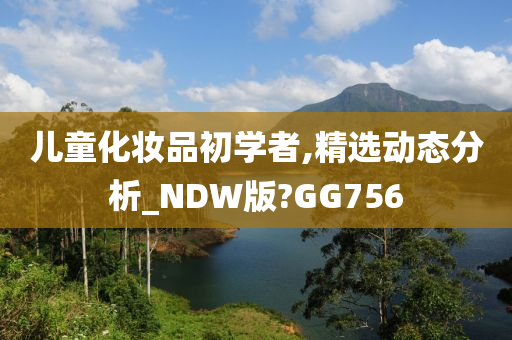 儿童化妆品初学者,精选动态分析_NDW版?GG756