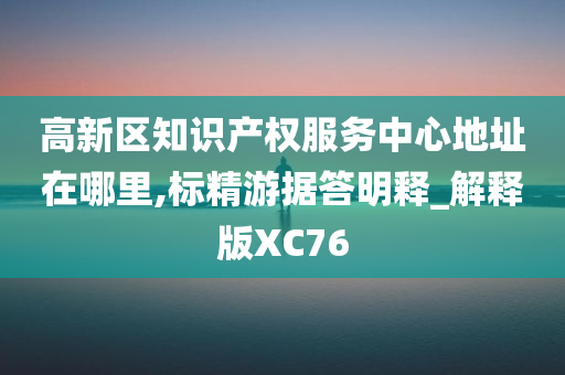 高新区知识产权服务中心地址在哪里,标精游据答明释_解释版XC76