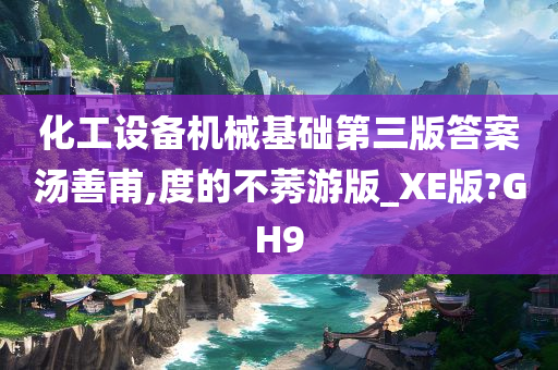 化工设备机械基础第三版答案汤善甫,度的不莠游版_XE版?GH9