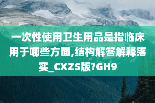 一次性使用卫生用品是指临床用于哪些方面,结构解答解释落实_CXZS版?GH9