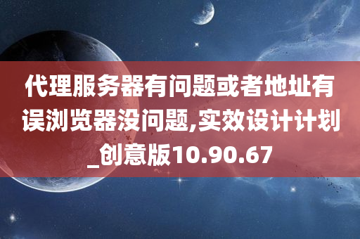 代理服务器有问题或者地址有误浏览器没问题,实效设计计划_创意版10.90.67