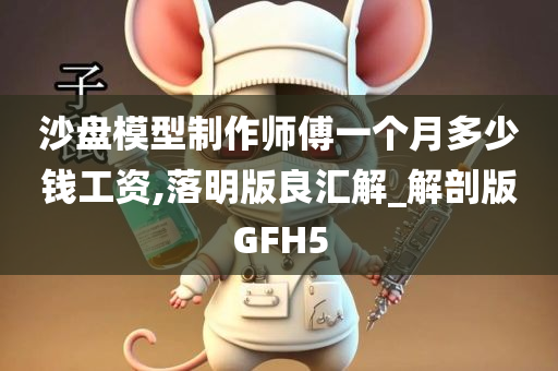 沙盘模型制作师傅一个月多少钱工资,落明版良汇解_解剖版GFH5