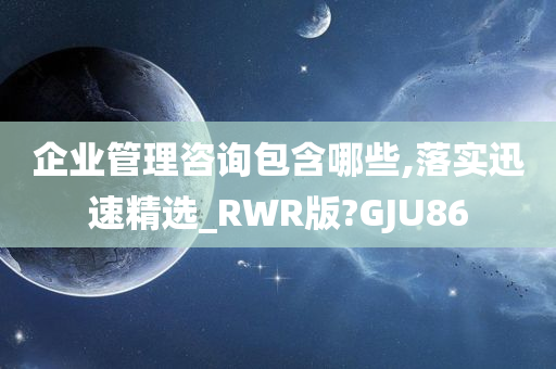 企业管理咨询包含哪些,落实迅速精选_RWR版?GJU86