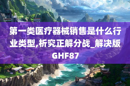 第一类医疗器械销售是什么行业类型,析究正解分战_解决版GHF87