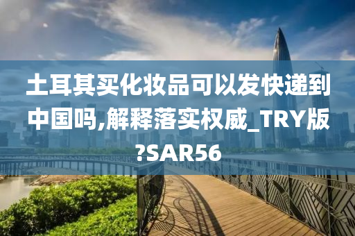 土耳其买化妆品可以发快递到中国吗,解释落实权威_TRY版?SAR56