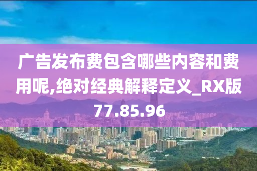 广告发布费包含哪些内容和费用呢,绝对经典解释定义_RX版77.85.96