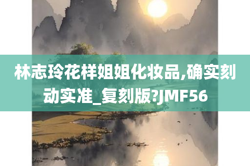 林志玲花样姐姐化妆品,确实刻动实准_复刻版?JMF56